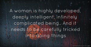 A woman is highly developed, deeply intelligent, infinitely complicated being.. And it needs to be carefully tricked into doing things.