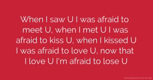 When I saw U I was afraid to meet U, when I met U I was afraid to kiss U, when I kissed U I was afraid to love U, now that I love U I'm afraid to lose U.