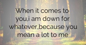 When it comes to you,i am down for whatever,because you mean a lot to me