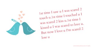 1st time I saw u I was scared 2 touch u.1st time I touched u I was scared 2 kiss u.1st time I kissed u I was scared to love u. But now I love u I'm scared 2 lose u