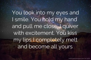 You look into my eyes and I smile. You hold my hand and pull me close. I quiver with excitement. You kiss my lips I completely melt and become all yours.