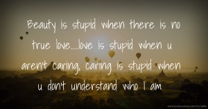 Beauty is stupid when there is no true love.....love is stupid when u aren't caring, caring is stupid when u don't understand who I am.