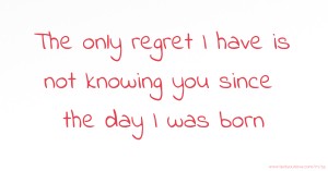 The only regret I have is not knowing you since the day I was born