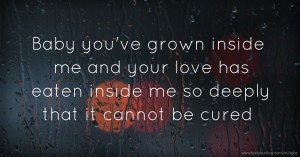 Baby you've grown inside me and your love has eaten inside me so deeply that it cannot be cured.