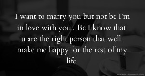 I want to marry you but not bc I'm in love with you . Bc I know that u are the right person that well make me happy for the rest of my life