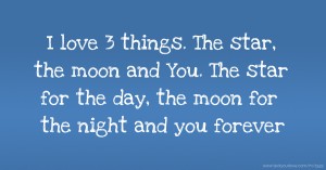 I love 3 things. The star, the moon and You. The star for the day, the moon for the night and you forever.