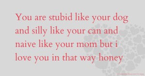 You are stubid like your dog and silly like your can and naive like your mom but i love you in that way honey