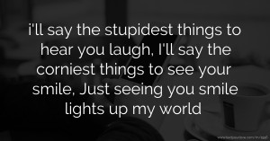 i'll say the stupidest things to hear you laugh,  I'll say the corniest things to see your smile,  Just seeing you smile lights up my world