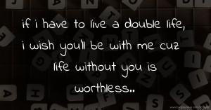 if i have to live a double life, i wish you'll be with me cuz life without you is worthless..