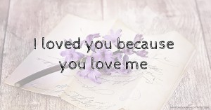 I loved you because you love me