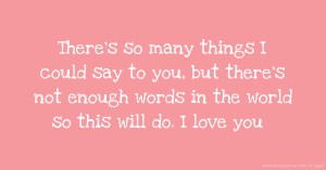 There's so many things I could say to you, but there's not enough words in the world so this will do. I love you.