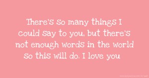 There's so many things I could say to you, but there's not enough words in the world so this will do. I love you.