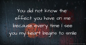 You did not know the effect you have on me because every time I see you my heart begins to smile.