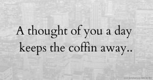 A thought of you a day keeps the coffin away..