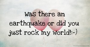 Was there an earthquake or did you just rock my world!:-)