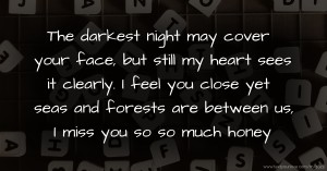 The darkest night may cover your face, but still my heart sees it clearly. I feel you close yet seas and forests are between us, I miss you so so much honey.