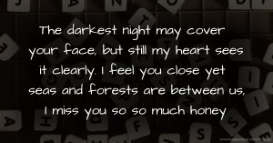 The darkest night may cover your face, but still my heart sees it clearly. I feel you close yet seas and forests are between us, I miss you so so much honey.