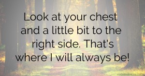 Look at your chest and a little bit to the right side. That's where I will always be!