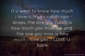 If u want to know how much i love u, try to catch rain drops, the one you catch is how much you miss me and the one you miss is how much i love you. I LOVE U Babe