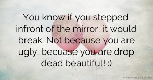 You know if you stepped infront of the mirror, it would break. Not because you are ugly, becuase you are drop dead beautiful! :)