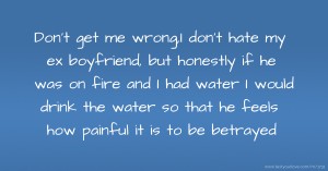 Don't get me wrong,I don't hate my ex boyfriend, but honestly if he was on fire and I had water I would drink the water so that he feels how painful it is to be betrayed.
