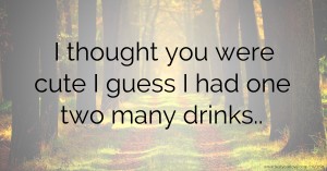 I thought you were cute I guess I had one two many drinks..