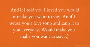 And if I told you I loved you would it make you want to stay. An if I wrote you a love song and sang it to you everyday. Would make you make you want to stay. :)