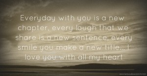 Everyday with you is a new chapter, every laugh that we share is a new sentence, every smile you make a new title... I love you with all my heart.