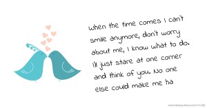 When the time comes I can't smile anymore, don't worry about me, I know what to do. I'll just stare at one corner and think of you. No one else could make me ha