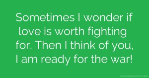 Sometimes I wonder if love is worth fighting for. Then I think of you, I am ready for the war!