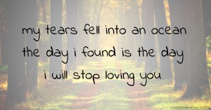 my tears fell into an ocean the day i found is the day i will stop loving you