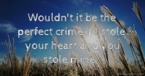 Wouldn't it be the perfect crime if I stole your heart and you stole mine ❤