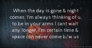 When the day is gone & night comes, I'm always thinking of u, to be in your arms I cant wait any longer, I'm certain time & space can never come b/w us.