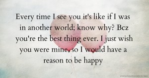 Every time I see you it's like if I was in another world; know why? Bcz you're the best thing ever. I just wish you were mine, so I would have a reason to be happy