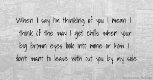 When I say I'm thinking of you I mean I think of the way I get chills when your big brown eyes look into mine or how I don't want to leave with out you by my side