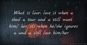 What is love-: love is when u shed a tear and u still want him/ her, it's when he/she ignores u and u still love him/her