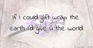 If I could gift wrap the earth I'd give u the world.
