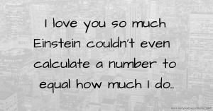 I love you so much Einstein couldn't even calculate a number to equal how much I do..