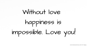 Without love happiness is impossible. Love you!