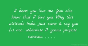 I know you love me. You also know that I love you. Why this attitude babe, just come & say you lvs me...  otherwise I gonna propose someone. . . . . .