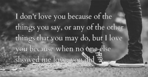 I don't love you because of the things you say, or any of the other things that you may do, but I love you because when no one else showed me love, you did.