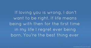 If loving you is wrong, I don't want to be right. If life means being with then for the first time in my life I regret ever being born. You're the best thing ever