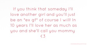 If you think that someday I'll love another girl and you'll just be an *ex gf* of course I will! In 10 years I'll love her as much as you and she'll call you mommy <3