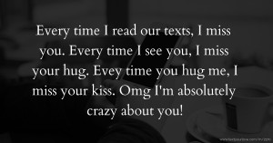 Every time I read our texts, I miss you. Every time I see you, I miss your hug. Evey time you hug me, I miss your kiss. Omg I'm absolutely crazy about you!