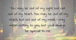 You may be out of my sight, but not out of my heart. You may be out of my reach, but not out of my mind. I may mean nothing to you, but you'll always be special to me.