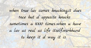 when true luv comes knocking,it does 1nce but d opposite knocks sometimes a 1000 times..when u have a luv as real as life itself,workhard to keep it d way it is