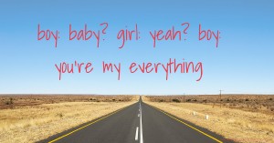 boy: baby?  girl: yeah?  boy: you're my everything
