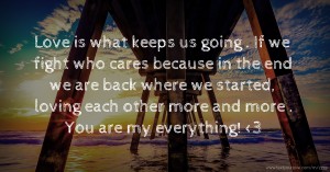 Love is what keeps us going . If we fight who cares because in the end we are back where we started, loving each other more and more . You are my everything! <3