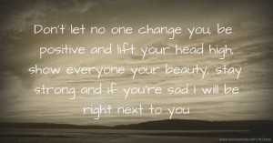 Don't let no one change you, be positive and lift your head high, show everyone your beauty, stay strong and if you're sad I will be right next to you