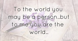 To the world you may be a person..but to me you are the world..